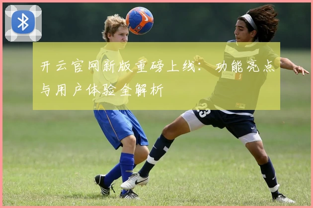 开云官网新版重磅上线：功能亮点与用户体验全解析
