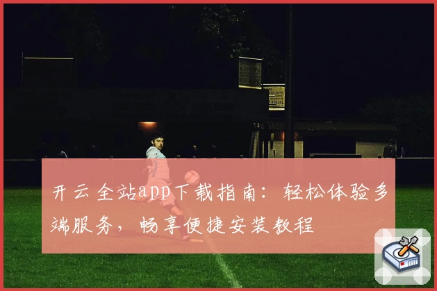 开云全站app下载指南：轻松体验多端服务，畅享便捷安装教程
