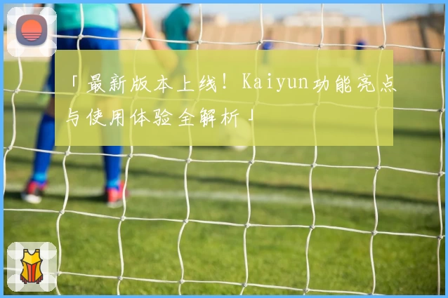「最新版本上线！Kaiyun功能亮点与使用体验全解析」