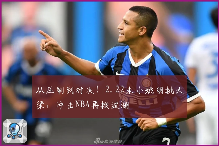 从压制到对决!2.22米小姚明挑大梁,冲击NBA再掀波澜