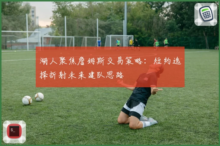 湖人聚焦詹姆斯交易策略：短约选择折射未来建队思路