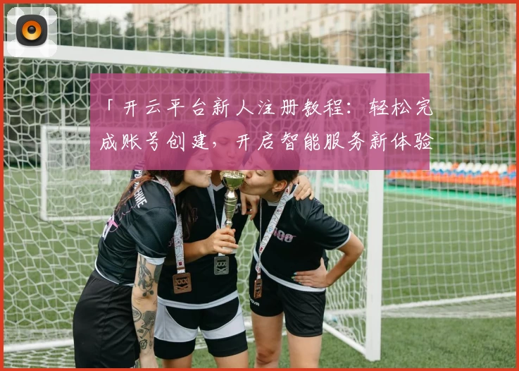 「开云平台新人注册教程：轻松完成账号创建，开启智能服务新体验」