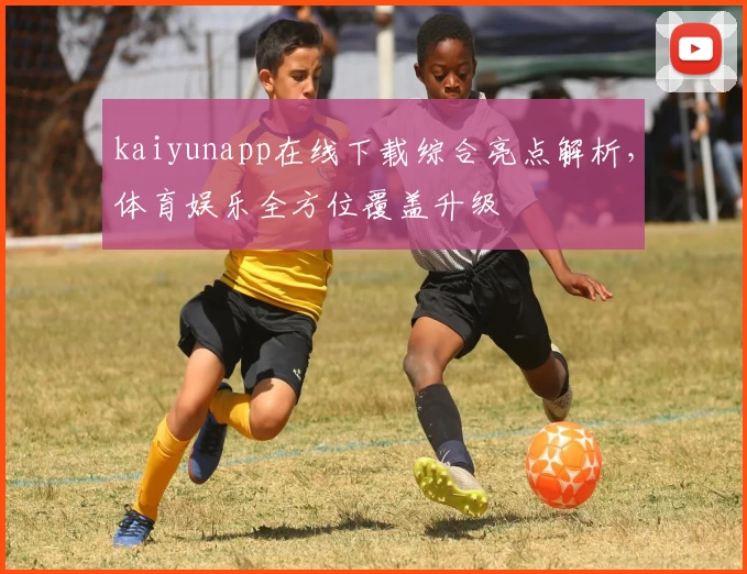 kaiyunapp在线下载综合亮点解析，体育娱乐全方位覆盖升级