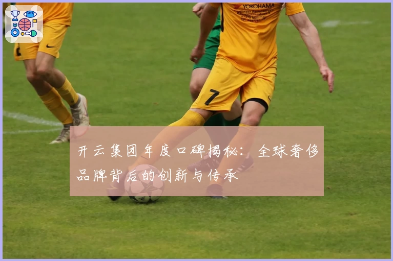 开云集团年度口碑揭秘：全球奢侈品牌背后的创新与传承