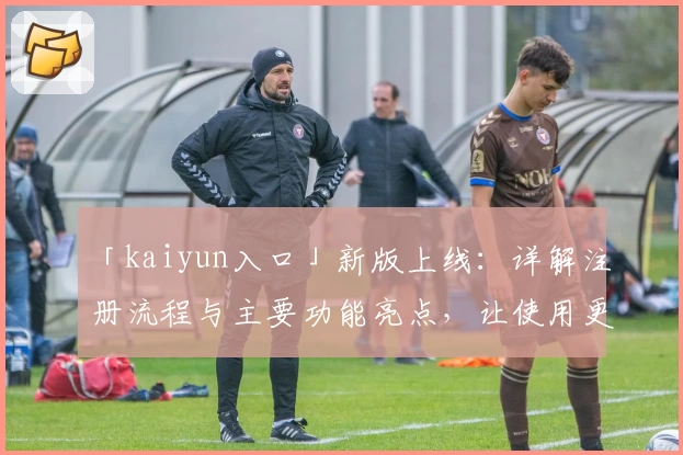 「kaiyun入口」新版上线：详解注册流程与主要功能亮点，让使用更高效便捷