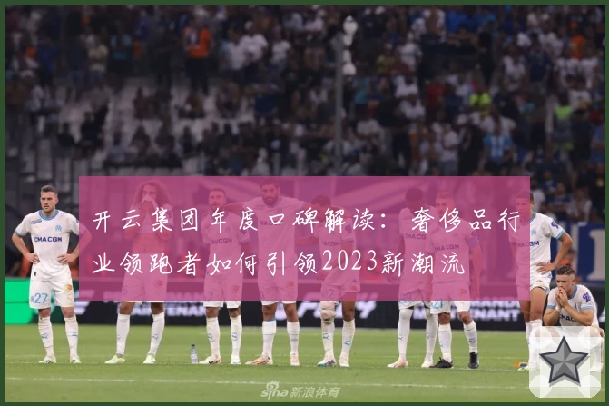 开云集团年度口碑解读：奢侈品行业领跑者如何引领2023新潮流