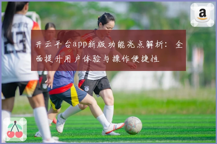 开云平台app新版功能亮点解析:全面提升用户体验与操作便捷性