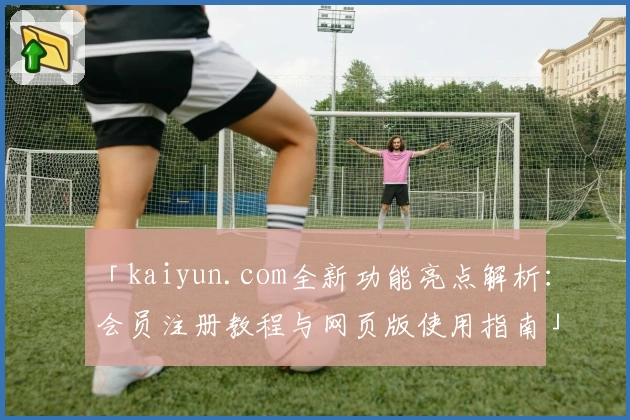 「kaiyun.com全新功能亮点解析:会员注册教程与网页版使用指南」