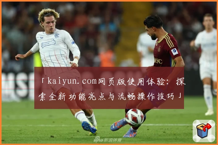 「kaiyun.com网页版使用体验：探索全新功能亮点与流畅操作技巧」