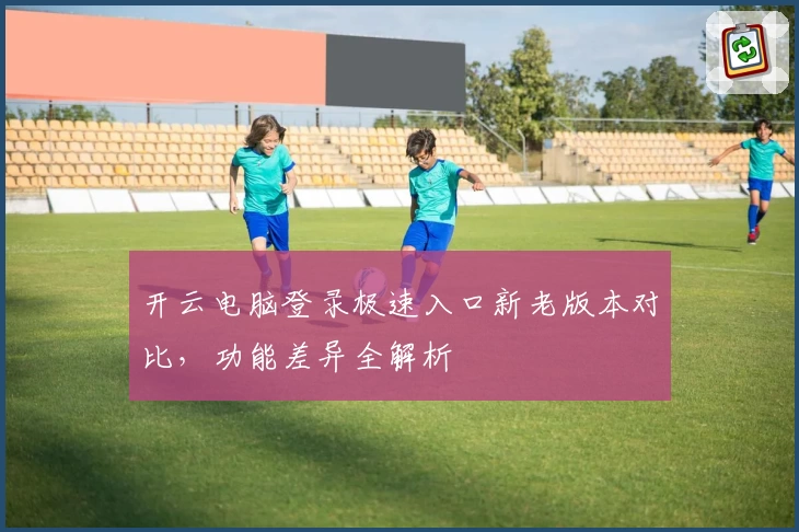开云电脑登录极速入口新老版本对比，功能差异全解析