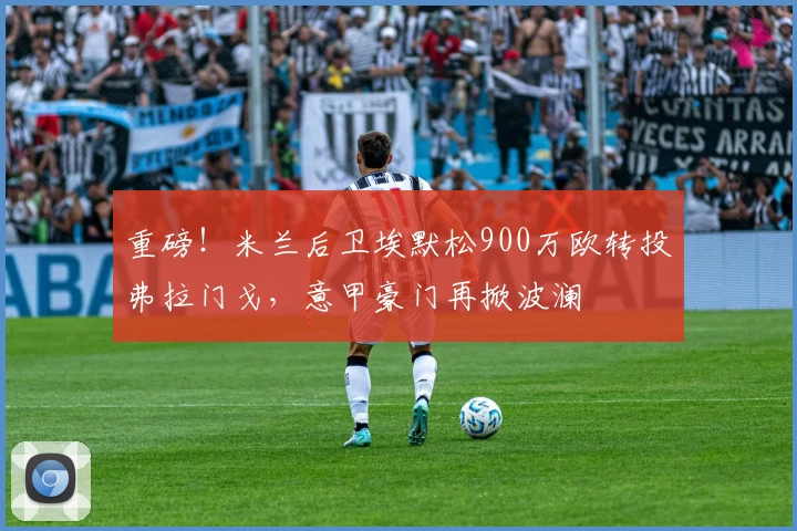 重磅！米兰后卫埃默松900万欧转投弗拉门戈，意甲豪门再掀波澜