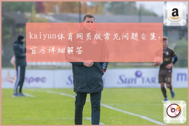 kaiyun体育网页版常见问题合集,官方详细解答