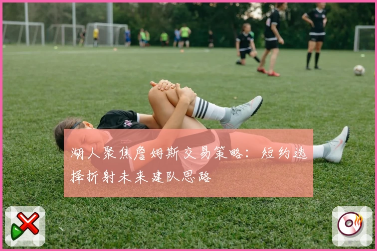湖人聚焦詹姆斯交易策略:短约选择折射未来建队思路