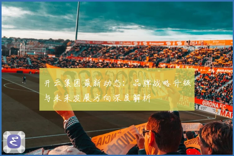 开云集团最新动态：品牌战略升级与未来发展方向深度解析
