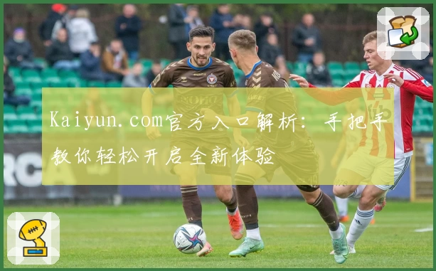 Kaiyun.com官方入口解析：手把手教你轻松开启全新体验