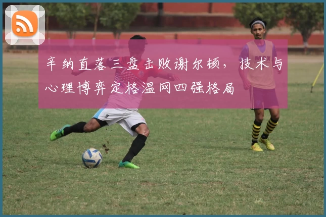 辛纳直落三盘击败谢尔顿，技术与心理博弈定格温网四强格局